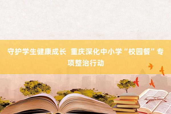 守护学生健康成长  重庆深化中小学“校园餐”专项整治行动
