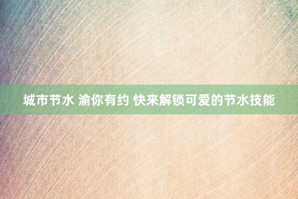 城市节水 渝你有约 快来解锁可爱的节水技能