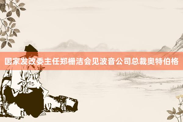 国家发改委主任郑栅洁会见波音公司总裁奥特伯格