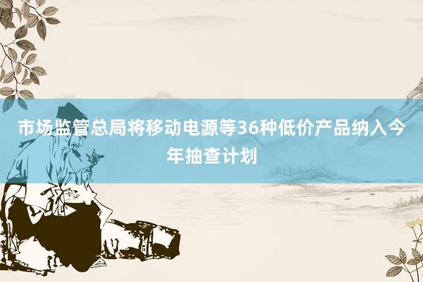 市场监管总局将移动电源等36种低价产品纳入今年抽查计划