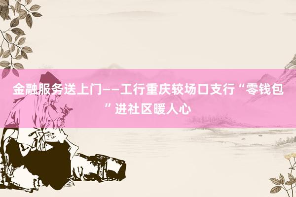 金融服务送上门——工行重庆较场口支行“零钱包”进社区暖人心