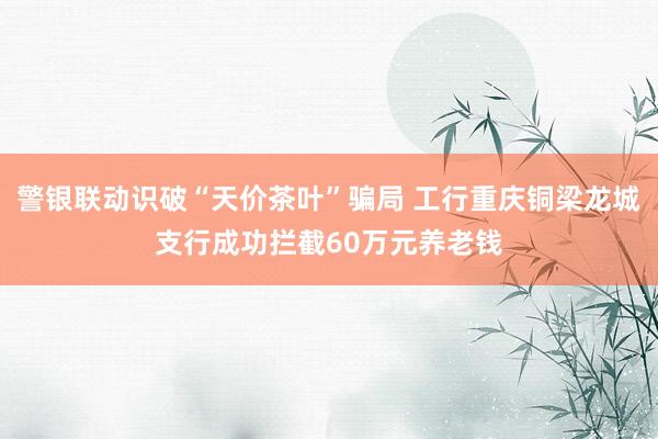 警银联动识破“天价茶叶”骗局 工行重庆铜梁龙城支行成功拦截60万元养老钱