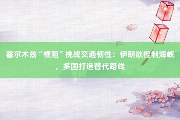霍尔木兹“梗阻”挑战交通韧性：伊朗欲控制海峡，多国打造替代路线
