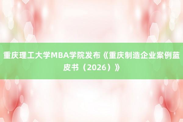 重庆理工大学MBA学院发布《重庆制造企业案例蓝皮书（2026）》