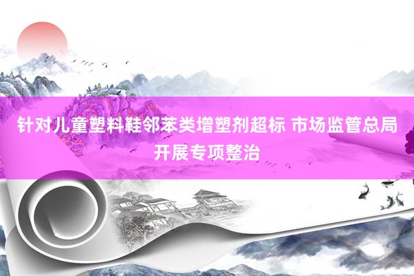针对儿童塑料鞋邻苯类增塑剂超标 市场监管总局开展专项整治