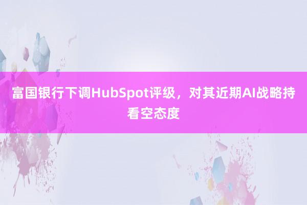 富国银行下调HubSpot评级，对其近期AI战略持看空态度