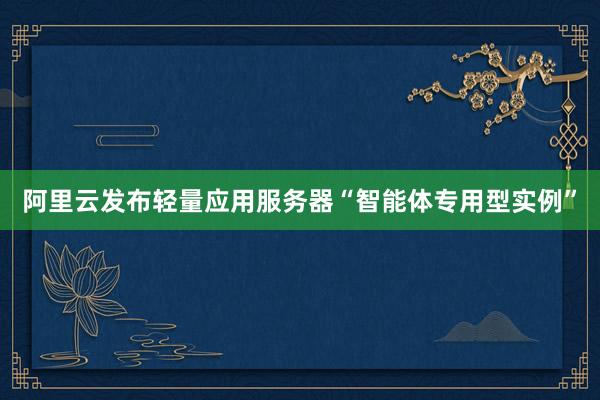 阿里云发布轻量应用服务器“智能体专用型实例”