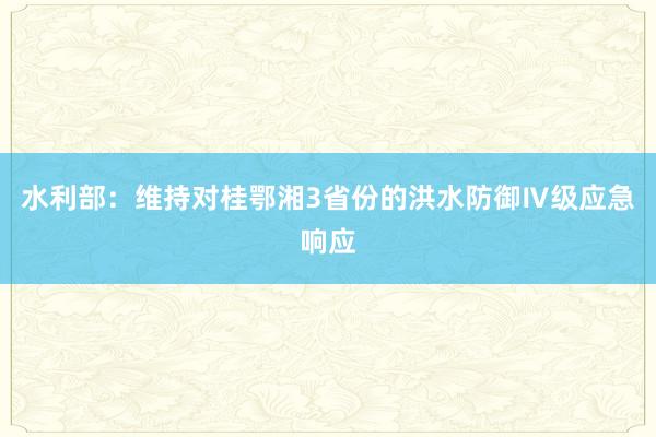 水利部：维持对桂鄂湘3省份的洪水防御Ⅳ级应急响应