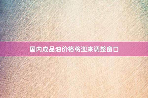 国内成品油价格将迎来调整窗口
