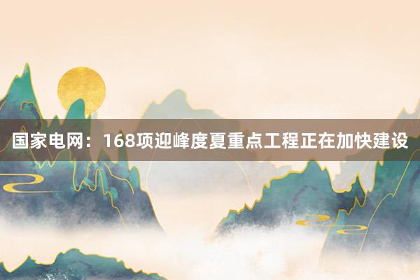 国家电网：168项迎峰度夏重点工程正在加快建设