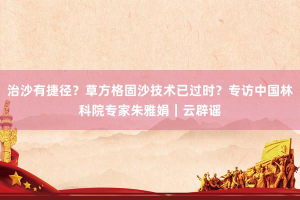 治沙有捷径？草方格固沙技术已过时？专访中国林科院专家朱雅娟｜云辟谣