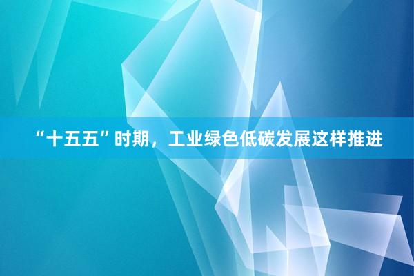 “十五五”时期，工业绿色低碳发展这样推进