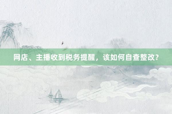 网店、主播收到税务提醒，该如何自查整改？