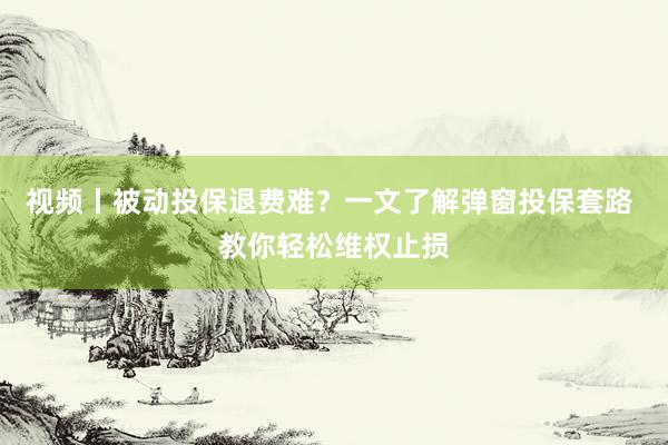 视频丨被动投保退费难？一文了解弹窗投保套路 教你轻松维权止损