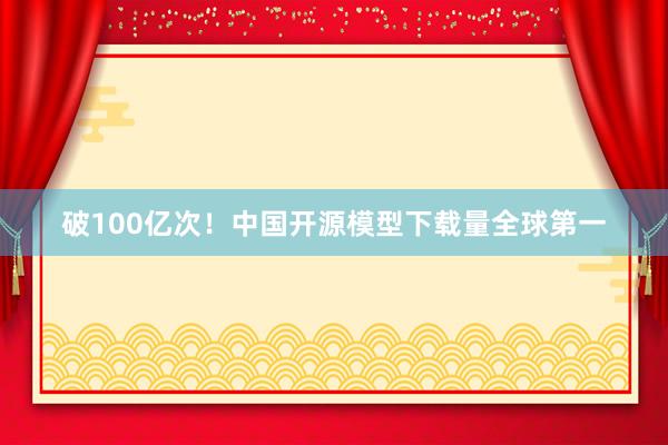 破100亿次！中国开源模型下载量全球第一