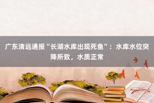 广东清远通报“长湖水库出现死鱼”：水库水位突降所致，水质正常