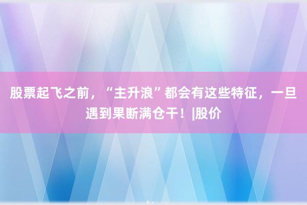 股票起飞之前，“主升浪”都会有这些特征，一旦遇到果断满仓干！|股价
