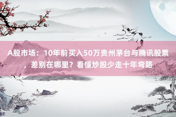 A股市场：10年前买入50万贵州茅台与腾讯股票，差别在哪里？看懂炒股少走十年弯路