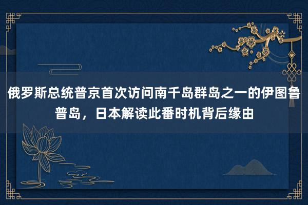 俄罗斯总统普京首次访问南千岛群岛之一的伊图鲁普岛，日本解读此番时机背后缘由