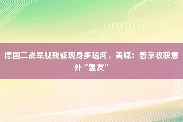 德国二战军舰残骸现身多瑙河，美媒：普京收获意外“盟友”