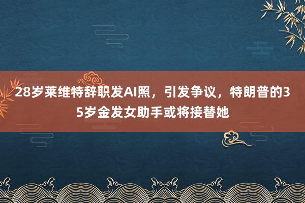 28岁莱维特辞职发AI照，引发争议，特朗普的35岁金发女助手或将接替她