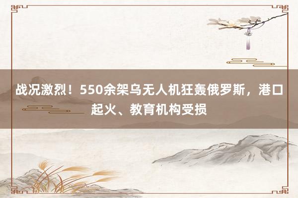 战况激烈！550余架乌无人机狂轰俄罗斯，港口起火、教育机构受损