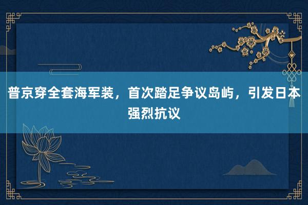 普京穿全套海军装，首次踏足争议岛屿，引发日本强烈抗议