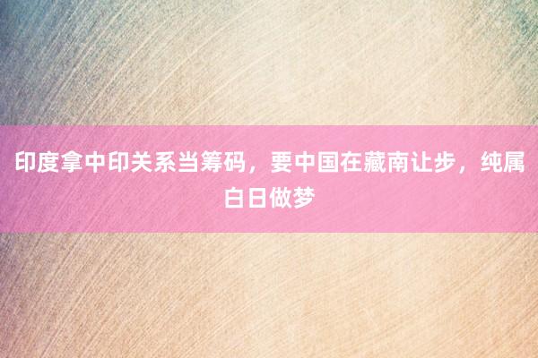 印度拿中印关系当筹码，要中国在藏南让步，纯属白日做梦