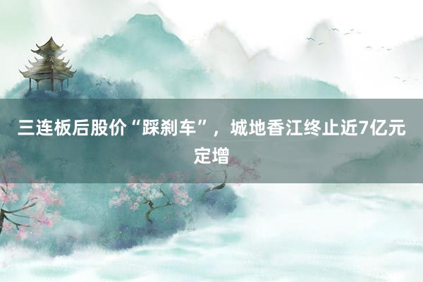 三连板后股价“踩刹车”，城地香江终止近7亿元定增