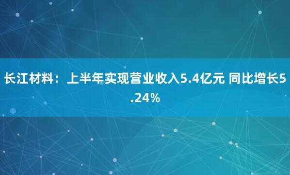 长江材料：上半年实现营业收入5.4亿元 同比增长5.24%