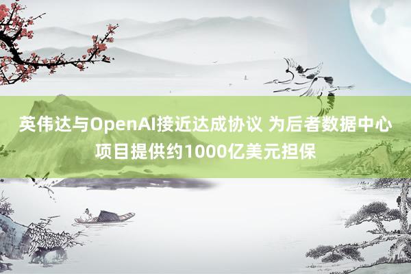 英伟达与OpenAI接近达成协议 为后者数据中心项目提供约1000亿美元担保