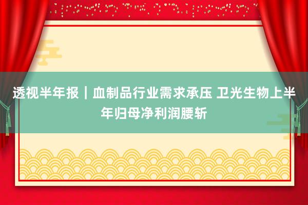 透视半年报｜血制品行业需求承压 卫光生物上半年归母净利润腰斩