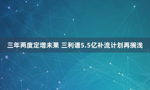 三年两度定增未果 三利谱5.5亿补流计划再搁浅