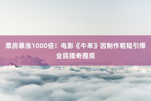 票房暴涨1000倍！电影《牛来》因制作粗糙引爆全民猎奇围观
