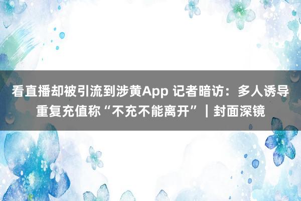 看直播却被引流到涉黄App 记者暗访：多人诱导重复充值称“不充不能离开”｜封面深镜