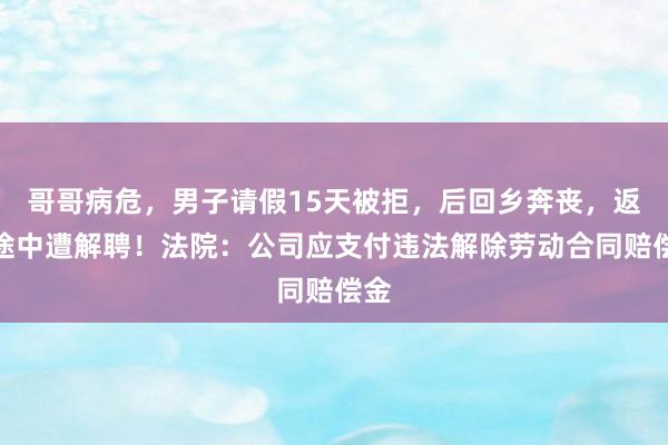 哥哥病危，男子请假15天被拒，后回乡奔丧，返京途中遭解聘！法院：公司应支付违法解除劳动合同赔偿金
