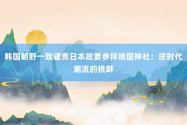 韩国朝野一致谴责日本政要参拜靖国神社：逆时代潮流的挑衅