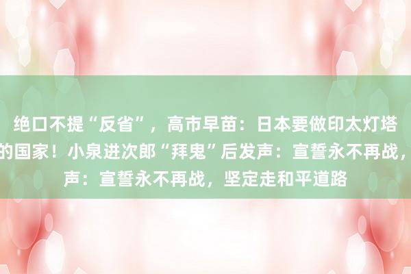 绝口不提“反省”，高市早苗：日本要做印太灯塔，成为值得信赖的国家！小泉进次郎“拜鬼”后发声：宣誓永不再战，坚定走和平道路