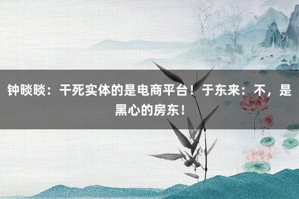 钟晱晱:干死实体的是电商平台!于东来:不,是黑心的房东!