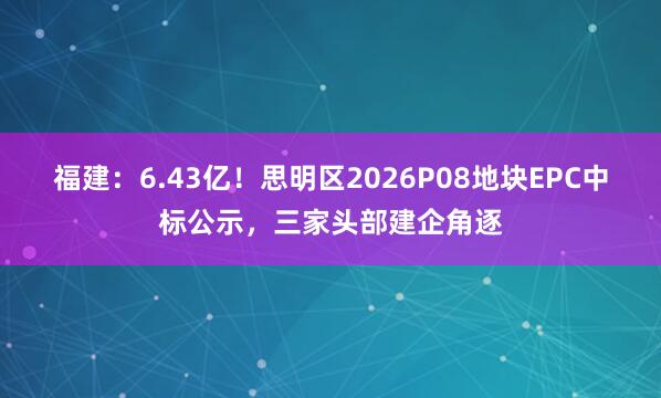 福建：6.43亿！思明区2026P08地块EPC中标公示，三家头部建企角逐