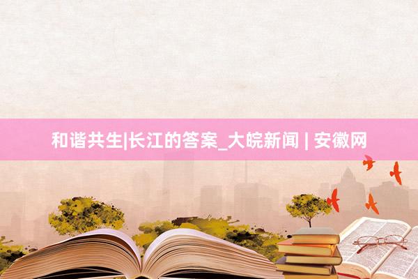 和谐共生|长江的答案_大皖新闻 | 安徽网