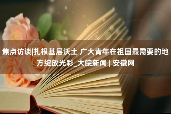 焦点访谈|扎根基层沃土 广大青年在祖国最需要的地方绽放光彩_大皖新闻 | 安徽网
