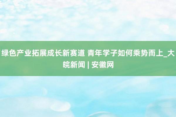 绿色产业拓展成长新赛道 青年学子如何乘势而上_大皖新闻 | 安徽网