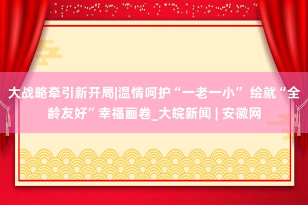 大战略牵引新开局|温情呵护“一老一小” 绘就“全龄友好”幸福画卷_大皖新闻 | 安徽网