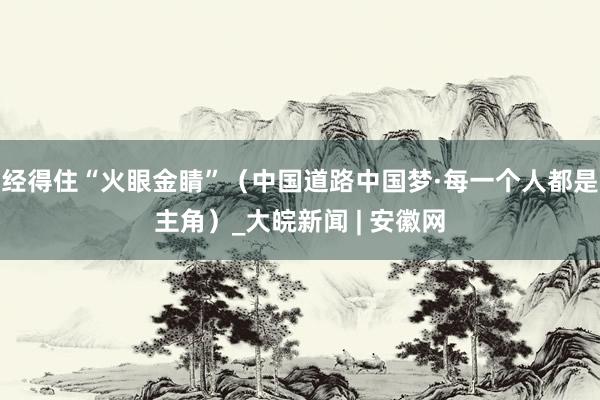 经得住“火眼金睛”（中国道路中国梦·每一个人都是主角）_大皖新闻 | 安徽网