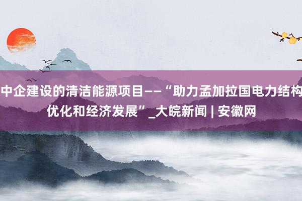 中企建设的清洁能源项目——“助力孟加拉国电力结构优化和经济发展”_大皖新闻 | 安徽网