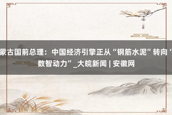 蒙古国前总理：中国经济引擎正从“钢筋水泥”转向“数智动力”_大皖新闻 | 安徽网
