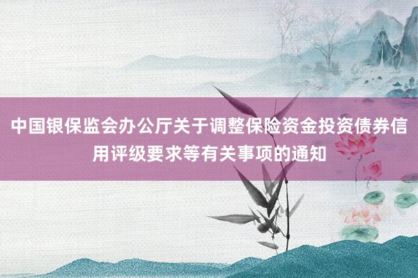 中国银保监会办公厅关于调整保险资金投资债券信用评级要求等有关事项的通知