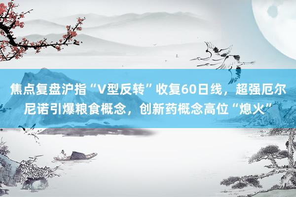 焦点复盘沪指“V型反转”收复60日线，超强厄尔尼诺引爆粮食概念，创新药概念高位“熄火”