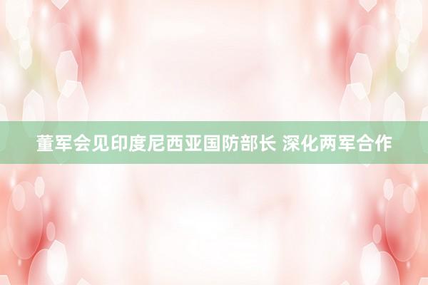 董军会见印度尼西亚国防部长 深化两军合作